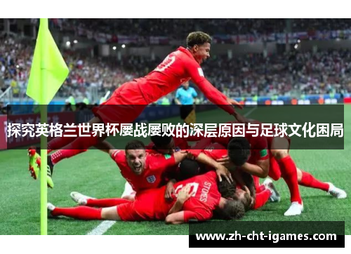 探究英格兰世界杯屡战屡败的深层原因与足球文化困局