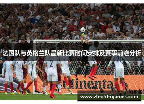 法国队与英格兰队最新比赛时间安排及赛事前瞻分析