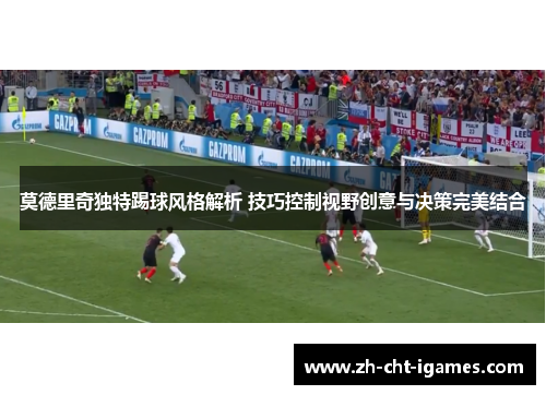 莫德里奇独特踢球风格解析 技巧控制视野创意与决策完美结合