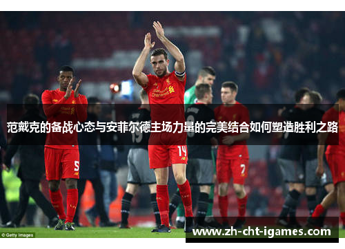 范戴克的备战心态与安菲尔德主场力量的完美结合如何塑造胜利之路