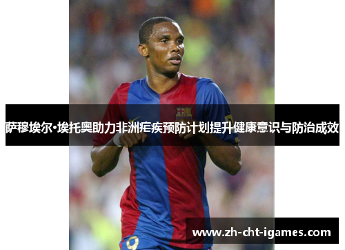 萨穆埃尔·埃托奥助力非洲疟疾预防计划提升健康意识与防治成效