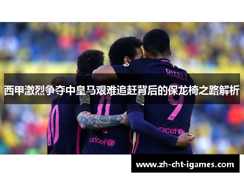 西甲激烈争夺中皇马艰难追赶背后的保龙椅之路解析
