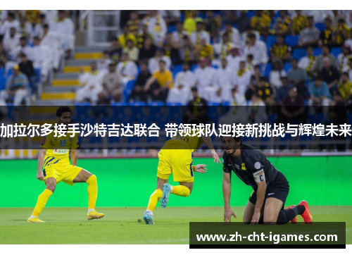 加拉尔多接手沙特吉达联合 带领球队迎接新挑战与辉煌未来