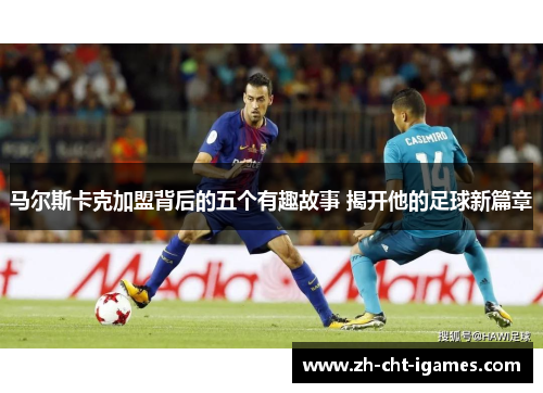 马尔斯卡克加盟背后的五个有趣故事 揭开他的足球新篇章