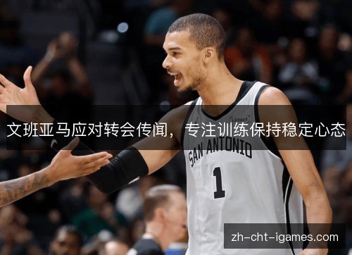 文班亚马应对转会传闻,专注训练保持稳定心态 文班亚马应对转会传闻,专注训练保持稳定心态